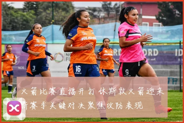 火箭比赛直播开打 休斯敦火箭迎来新赛季关键对决聚焦攻防表现