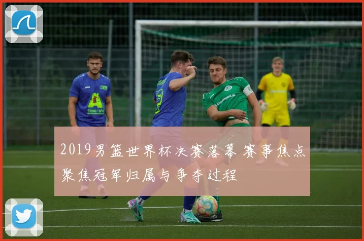 2019男篮世界杯决赛落幕 赛事焦点聚焦冠军归属与争夺过程