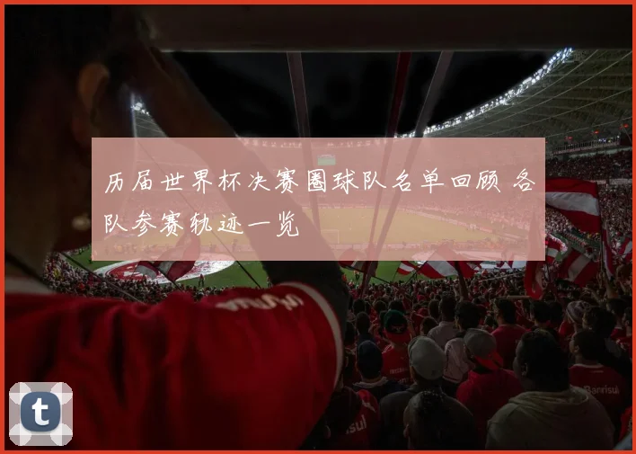 历届世界杯决赛圈球队名单回顾 各队参赛轨迹一览