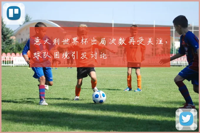 意大利世界杯出局次数再受关注，球队困境引发讨论