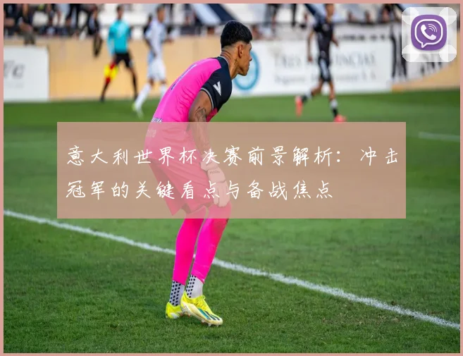 意大利世界杯决赛前景解析:冲击冠军的关键看点与备战焦点