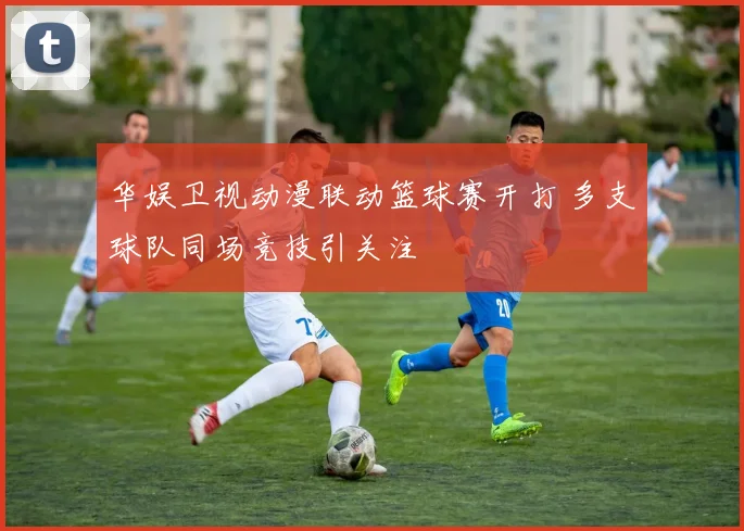 华娱卫视动漫联动篮球赛开打 多支球队同场竞技引关注